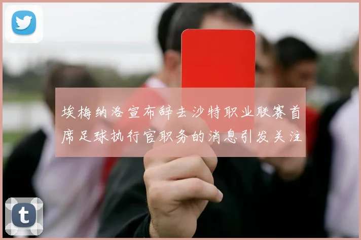 埃梅纳洛宣布辞去沙特职业联赛首席足球执行官职务的消息引发关注