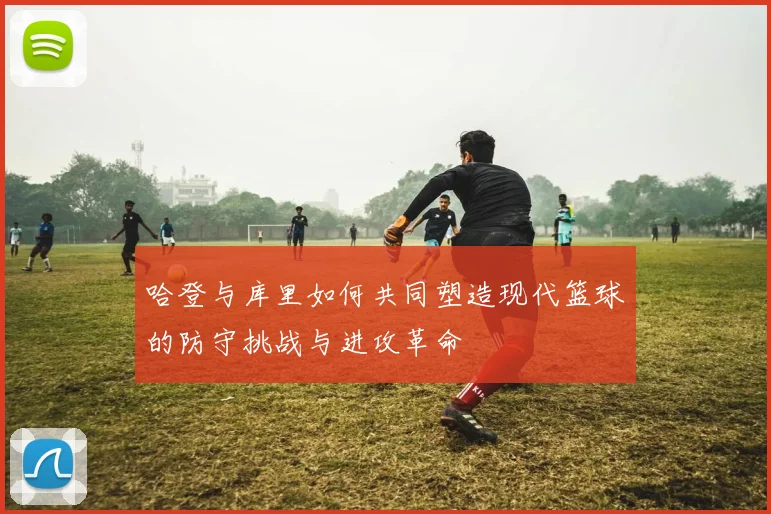 哈登与库里如何共同塑造现代篮球的防守挑战与进攻革命