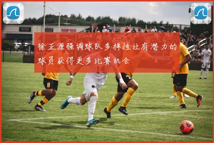 徐正源强调球队多样性让有潜力的球员获得更多比赛机会