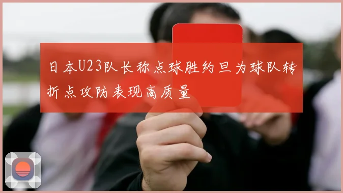 日本U23队长称点球胜约旦为球队转折点攻防表现高质量