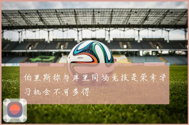伯里斯称与库里同场竞技是荣幸学习机会不可多得