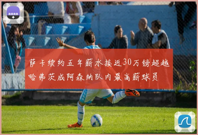 萨卡续约五年薪水接近30万镑超越哈弗茨成阿森纳队内最高薪球员