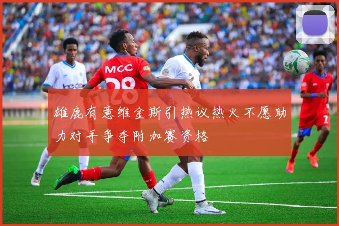 雄鹿有意维金斯引热议热火不愿助力对手争夺附加赛资格