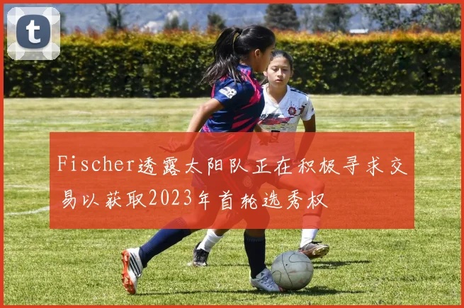 Fischer透露太阳队正在积极寻求交易以获取2023年首轮选秀权