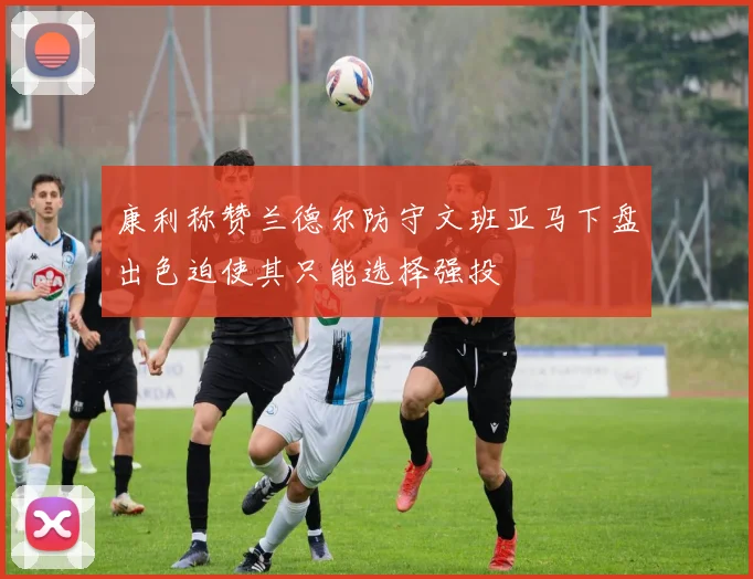 康利称赞兰德尔防守文班亚马下盘出色迫使其只能选择强投