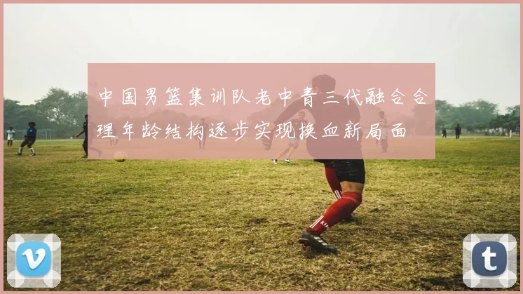 中国男篮集训队老中青三代融合合理年龄结构逐步实现换血新局面