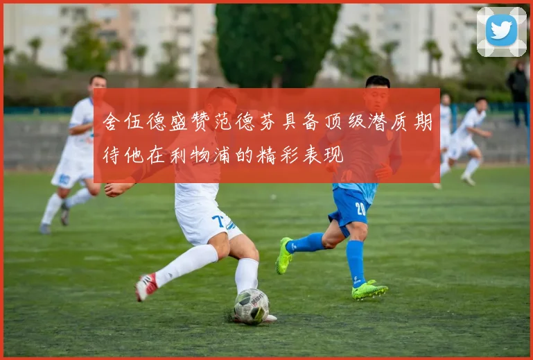舍伍德盛赞范德芬具备顶级潜质期待他在利物浦的精彩表现