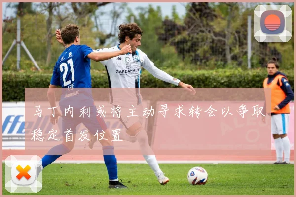 马丁内利或将主动寻求转会以争取稳定首发位置