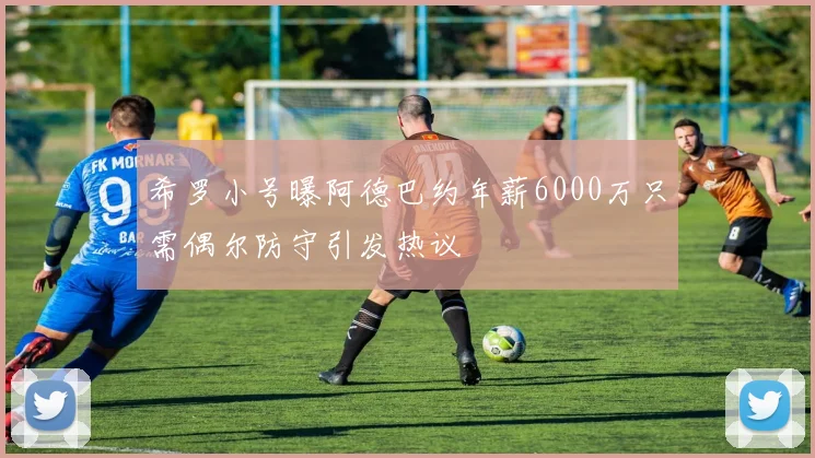 希罗小号曝阿德巴约年薪6000万只需偶尔防守引发热议