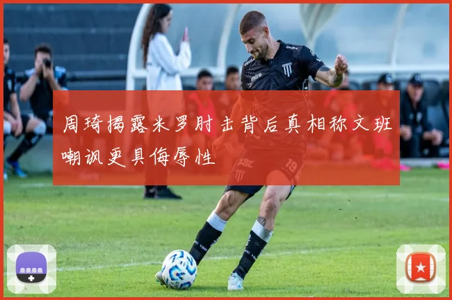 周琦揭露米罗肘击背后真相称文班嘲讽更具侮辱性