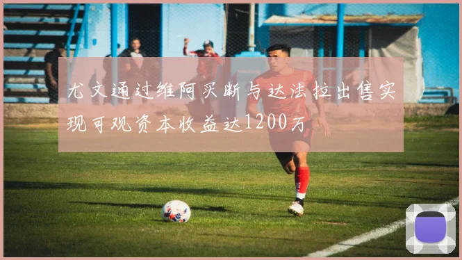 尤文通过维阿买断与达法拉出售实现可观资本收益达1200万