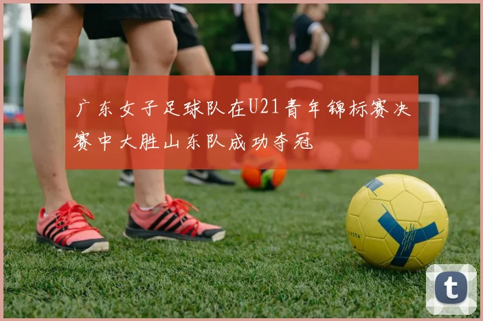 广东女子足球队在U21青年锦标赛决赛中大胜山东队成功夺冠