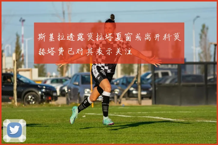 斯基拉透露莫拉塔夏窗或离开科莫赫塔费已对其表示关注