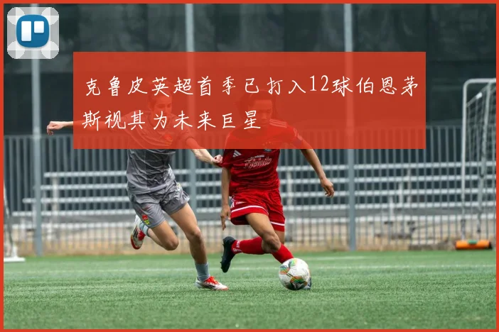 克鲁皮英超首季已打入12球伯恩茅斯视其为未来巨星