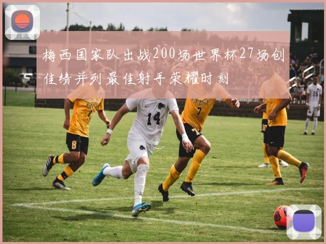 梅西国家队出战200场世界杯27场创佳绩并列最佳射手荣耀时刻