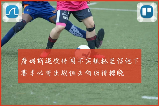 詹姆斯退役传闻不实铁林坚信他下赛季必将出战但去向仍待揭晓
