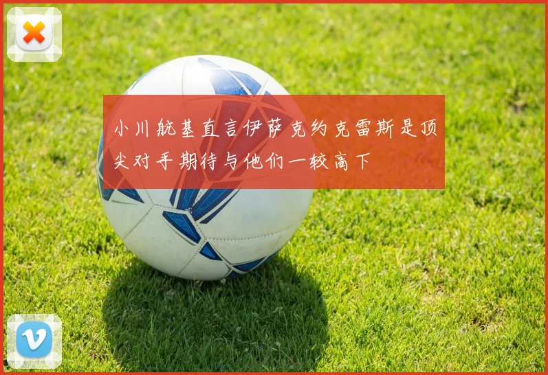 小川航基直言伊萨克约克雷斯是顶尖对手期待与他们一较高下