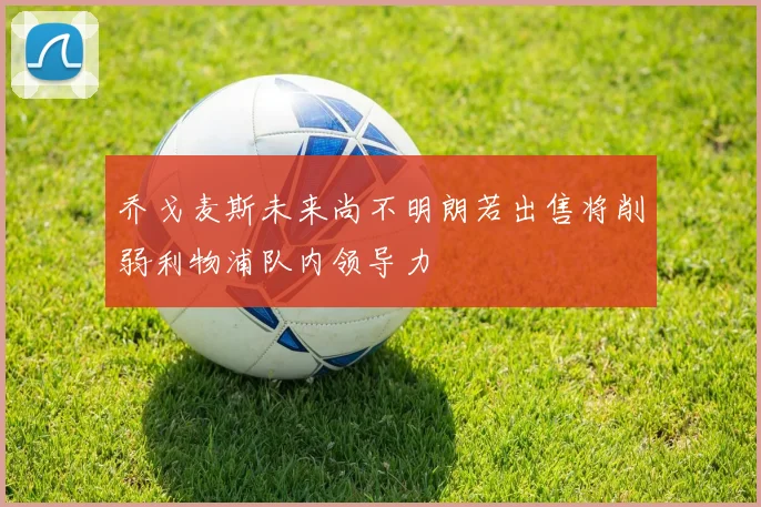乔戈麦斯未来尚不明朗若出售将削弱利物浦队内领导力